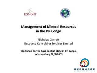  
	
  
	
  
Management	
  of	
  Mineral	
  Resources	
  	
  
in	
  the	
  DR	
  Congo	
  
	
  
Nicholas	
  Garre-	
  
Resource	
  Consul2ng	
  Services	
  Limited	
  
	
  
Workshop	
  on	
  The	
  Post-­‐Conﬂict	
  State	
  in	
  DR	
  Congo,	
  
Johannesburg	
  22/8/2009	
  	
  	
  
 