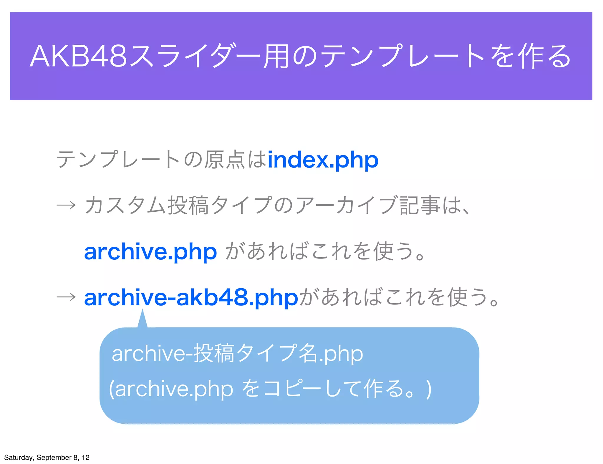 AKB48スライダー用のテンプレートを作る


               テンプレートの原点はindex.php

               → カスタム投稿タイプのアーカイブ記事は、

                 archive.php があればこれを使う。

               → archive-akb48.phpがあればこれを使う。

                            archive-投稿タイプ名.php
                            (archive.php をコピーして作る。)


Saturday, September 8, 12
 