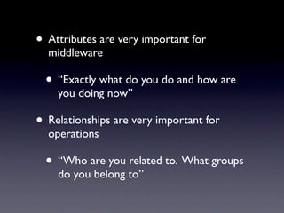 • Attributes are very important for
  middleware

  • “Exactly what do you do and how are
    you doing now”

• Relationships are very important for
  operations

  • “Who are you related to. What groups
    do you belong to”
 