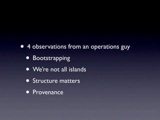 • 4 observations from an operations guy
 • Bootstrapping
 • We’re not all islands
 • Structure matters
 • Provenance
 