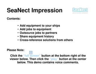 SeaNect Impression
Contents:

       •   Add equipment to your ships
       •   Add jobs to equipment
       •   Outsource jobs to partners
       •   Share equipment history
       •   Cross-reference solutions from others


Please Note:
 Click the “full screen” button at the bottom right of the
 viewer below. Then click the “play” button at the center
      below. This demo contains voice comments.
 