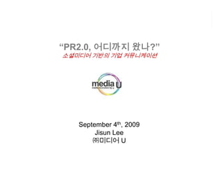 왔나?”
“PR2.0, 어디까지 왔나
소셜미디어 기반의 기업 커뮤니케이션




   September 4th, 2009
        Jisun Lee
       ㈜미디어 U
 