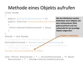 Wie bei Attributen werden Methoden eines Objekts mit dem Schlüsselwort $this gekennzeichnet und von außerhalb für das jeweilige Objekt aufgerufen:$objekt->methode();Methode eines Objekts aufrufenclass Kunde{	public $aktuellerKontostand = 0;	public function kontostandSetzen($neu)	{		$this->aktuellerKontostand = $neu;	}}$kunde = new Kunde;// ursprünglichen Kontostand abfragen$alterKontostand = $kunde->aktuellerKontostand;// neuen Kontostand durch Methode kontostandSetzen festlegen lassen$kunde->kontostandSetzen(1000);echo "Alter Kontostand : " . $alterKontostand . "; Neuer Kontostand : " . $kunde->aktuellerKontostand;