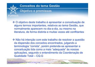Conceitos do tema Gestão 
Objetivo e premissas 
 O objetivo deste trabalho é apresentar a conceituação de 
alguns termos importantes, relativos ao tema Gestão, que 
normalmente aparecem no dia-a-dia, ou mesmo na 
literatura, de forma distinta e muitas vezes até conflitantes 
 Não há intenção com este trabalho de resolver a questão 
da dispersão dos conceitos encontrados, julgando a 
terminologia “correta”, porém pretende-se apresentar a 
conceituação tida como a mais “adequada” às nossas 
aplicações, segundo o entendimento da Coordenação de 
Qualidade Total – CQ.G 
Coordenação de Qualidade Permitida a reprodução parcial ou total, desde que citada a fonte Total - CQ.G 
 