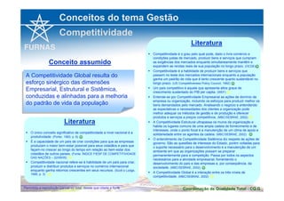 Conceitos do tema Gestão 
Competitividade 
Literatura 
 Competitividade é o grau pelo qual pode, dado o livre comércio e 
condições justas de mercado, produzir bens e serviços que cumpram 
as exigências dos mercados enquanto simultaneamente mantêm e 
expandem as rendas reais de sua população no longo prazo. (OCDE) 
 Competitividade é a habilidade de produzir bens e serviços que 
☺ 
passem no teste dos mercados internacionais enquanto a população 
ganha um padrão de vida que é tanto crescente quanto sustentável no 
longo prazo. (US Competitiveness Policy Council, 1992) 
☺ 
 Um país competitivo é aquele que apresenta altos graus de 
crescimento sustentado do PIB per capita. (WEF) 
 
 Entende-se por Competitividade Empresarial as ações de domínio da 
empresa ou organização, incluindo os esforços para produzir melhor os 
bens demandados pelo mercado. Analisando o negócio e entendendo 
as expectativas e necessidades dos clientes a organização pode 
melhor adequar os métodos de gestão e de produção e oferecer 
produtos e serviços a preços competitivos. (MBC/SEBRAE, 2002) 
 
 A Competitividade Estrutural ultrapassa os muros da organização e 
habita os lugares comuns de uma ampla cadeia de fornecimento e de 
interesses, onde o ponto focal é a manutenção de um clima de apoio e 
solidariedade entre os agentes da cadeia. (MBC/SEBRAE, 2002) 
☺ 
 O entendimento da Competitividade Sistêmica diz respeito às ações de 
governo. São as questões de interesse do Estado, porém voltadas para 
o suporte necessário para o desenvolvimento e a manutenção de um 
ambiente em que as organizações possam se preparar 
permanentemente para a competição. Passa por todos os aspectos 
necessários para a atividade empresarial, fomentando o 
desenvolvimento do país e das empresas e, por conseqüência, da 
sociedade. (MBC/SEBRAE, 2002) 
☺ 
 A Competitividade Global é a interação entre os três níveis de 
competitividade. (MBC/SEBRAE, 2002) 
Conceito assumido 
A Competitividade Global resulta do 
esforço sinérgico das dimensões 
Empresarial, Estrutural e Sistêmica, 
conduzidas e alinhadas para a melhoria 
do padrão de vida da população 
A Competitividade Global resulta do 
esforço sinérgico das dimensões 
Empresarial, Estrutural e Sistêmica, 
conduzidas e alinhadas para a melhoria 
do padrão de vida da população 
Literatura 
 O único conceito significativo de competitividade a nível nacional é a 
produtividade. (Porter, 1993, p. 6) 
☺ 
 É a capacidade de um país de criar condições para que as empresas 
produzam o maior bem-estar possível para seus cidadãos e para que 
façam-no crescer ao longo do tempo em relação ao bem-estar dos 
cidadãos de outros países. (Fonte: ÍNDICE FIESP DE COMPETITIVIDADE 
DAS NAÇÕES – 22/09/05) 
 
 Competitividade nacional refere-se à habilidade de um país para criar, 
produzir e distribuir produtos e serviços no comércio internacional 
enquanto ganha retornos crescentes em seus recursos. (Scott e Lodge, 
1995, p. 3) 
 
 
Coordenação de Qualidade Permitida a reprodução parcial ou total, desde que citada a fonte Total - CQ.G 
 