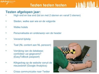 Testen testen testen Testen afgelopen jaar:  High end en low end (tot en met 2 sterren en vanaf 3 sterren)  Steden, welke aan wie en de volgorde Welke hotels Personalisatie en onderwerp van de header Verzend tijdstip Taal (NL content aan NL persoon) Verrijking van de database;  controleer uw gegevens? (EasyToBook paspoort) Klikgedrag op de website vanuit de nieuwsbrief (Google Analytics) Cross communicatie naar Twitter 