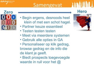 Samengevat Zero Hero Begin ergens, desnoods heel  klein of met een schot hagel.  Partner keuze essentieel Testen testen testen Meet via meerdere systemen Gebruik alle opties in GA Personaliseer op klik gedrag,  browse gedrag en de info die de klant je geeft. Biedt prospects toegevoegde waarde in ruil voor het @  