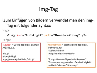 img-Tag
Zum Einfügen von Bildern verwendet man den img-
Tag mit folgender Syntax:
<p>
<img src="bild.gif" alt="Beschreibung" />
</p>
"Source" = Quelle des Bildes als Pfad-
Angabe, z.B.
bild.gif
bilder/bild.gif
http://www.xy.de/bilder/bild.gif
Alternativtext = Beschreibung des Bildes,
wichtig v.a. für
-Suchmaschinen
-Ausgabe mit Screenreader
"Fotografie eines Tigers beim Fressen."
"Zusammenhang zwischen Geschwindigkeit
und Zeit (Schema-Zeichnung)"
 