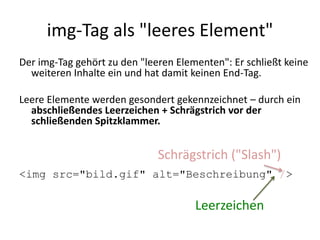 img-Tag als "leeres Element"
Der img-Tag gehört zu den "leeren Elementen": Er schließt keine
weiteren Inhalte ein und hat damit keinen End-Tag.
Leere Elemente werden gesondert gekennzeichnet – durch ein
abschließendes Leerzeichen + Schrägstrich vor der
schließenden Spitzklammer.
<img src="bild.gif" alt="Beschreibung" />
Leerzeichen
Schrägstrich ("Slash")
 