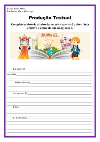 Escola Santa Maria
Professora Mary Alvarenga
Produção Textual
Complete a história abaixo da maneira que você quiser. Seja
criativo e abuse da sua imaginação.
Era uma vez ________________________________________________________
________________________________________________________________________
que vivia ________________________________________________________________
________________________________________________________________________
________________________________________________________________________
Todos achavam ____________________________________________________
________________________________________________________________________
________________________________________________________________________
________________________________________________________________________
Até que um dia ______________________________________________________
________________________________________________________________________
________________________________________________________________________
________________________________________________________________________
________________________________________________________________________
Então, ______________________________________________________________
________________________________________________________________________
________________________________________________________________________
________________________________________________________________________
E, assim, todos ______________________________________________________
________________________________________________________________________
________________________________________________________________________
________________________________________________________________________
________________________________________________________________________
________________________________________________________________________
 