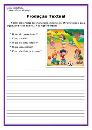 Escola Santa Maria
Professora Mary Alvarenga
Produção Textual
Vamos contar uma história seguindo um roteiro. O roteiro nos ajuda a
organizar melhor as ideias. Não esqueça o título
 Quem são essas crianças?
 Como elas são?
 O que elas estão fazendo?
 O que vai acontecer?
 Como a história vai terminar?
_________________________________
_______________________________________________________________
_______________________________________________________________
_______________________________________________________________
_______________________________________________________________
_______________________________________________________________
_______________________________________________________________
_______________________________________________________________
_______________________________________________________________
_______________________________________________________________
_______________________________________________________________
_______________________________________________________________
_______________________________________________________________
_______________________________________________________________
_______________________________________________________________
_______________________________________________________________
_______________________________________________________________
_______________________________________________________________
 