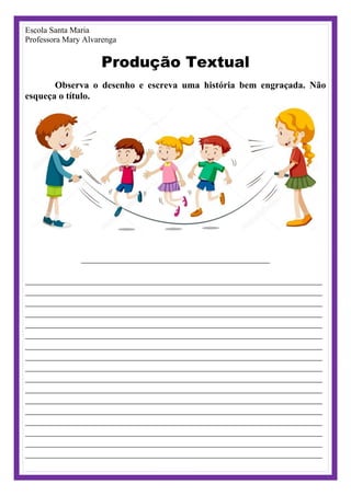 Escola Santa Maria
Professora Mary Alvarenga
Produção Textual
Observa o desenho e escreva uma história bem engraçada. Não
esqueça o título.
________________________________________
_______________________________________________________________
_______________________________________________________________
_______________________________________________________________
_______________________________________________________________
_______________________________________________________________
_______________________________________________________________
_______________________________________________________________
_______________________________________________________________
_______________________________________________________________
_______________________________________________________________
_______________________________________________________________
_______________________________________________________________
_______________________________________________________________
_______________________________________________________________
_______________________________________________________________
_______________________________________________________________
_______________________________________________________________
 