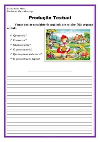 Escola Santa Maria
Professora Mary Alvarenga
Produção Textual
Vamos contar uma história seguindo um roteiro. Não esqueça
o título.
 Quem é ela?
 Como ela é?
 Quando e onde?
 O que aconteceu?
 Quem aparece na história?
 O que aconteceu depois?
______________________________________
________________________________________________________________________
________________________________________________________________________
________________________________________________________________________
________________________________________________________________________
________________________________________________________________________
________________________________________________________________________
________________________________________________________________________
________________________________________________________________________
________________________________________________________________________
________________________________________________________________________
________________________________________________________________________
________________________________________________________________________
________________________________________________________________________
________________________________________________________________________
________________________________________________________________________
________________________________________________________________________
________________________________________________________________________
________________________________________________________________________
________________________________________________________________________
________________________________________________________________________
________________________________________________________________________
________________________________________________________________________
 