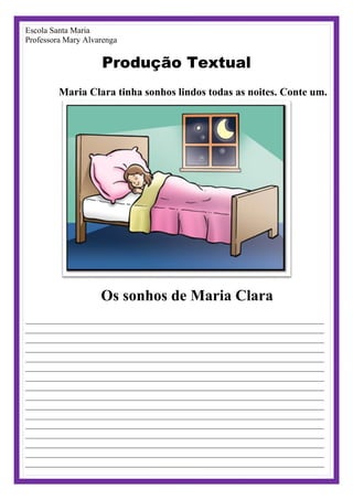 Escola Santa Maria
Professora Mary Alvarenga
Produção Textual
Maria Clara tinha sonhos lindos todas as noites. Conte um.
Os sonhos de Maria Clara
________________________________________________________________________
________________________________________________________________________
________________________________________________________________________
________________________________________________________________________
________________________________________________________________________
________________________________________________________________________
________________________________________________________________________
________________________________________________________________________
________________________________________________________________________
________________________________________________________________________
________________________________________________________________________
________________________________________________________________________
________________________________________________________________________
________________________________________________________________________
________________________________________________________________________
________________________________________________________________________
 