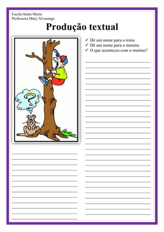 Escola Santa Maria
Professora Mary Alvarenga
Produção textual
__________________________________
__________________________________
__________________________________
__________________________________
__________________________________
__________________________________
__________________________________
__________________________________
__________________________________
__________________________________
__________________________________
__________________________________
__________________________________
 Dê um nome para o texto
 Dê um nome para o menino
 O que aconteceu com o menino?
__________________________________
__________________________________
__________________________________
__________________________________
__________________________________
__________________________________
__________________________________
__________________________________
__________________________________
__________________________________
__________________________________
__________________________________
__________________________________
__________________________________
__________________________________
__________________________________
__________________________________
__________________________________
__________________________________
__________________________________
__________________________________
__________________________________
__________________________________
__________________________________
__________________________________
__________________________________
__________________________________
__________________________________
__________________________________
 