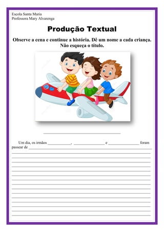 Escola Santa Maria
Professora Mary Alvarenga
Produção Textual
Observe a cena e continue a história. Dê um nome a cada criança.
Não esqueça o título.
________________________________________
Um dia, os irmãos ____________, ________________ e ________________ foram
passear de ________________________________________________________________
________________________________________________________________________
________________________________________________________________________
________________________________________________________________________
________________________________________________________________________
________________________________________________________________________
________________________________________________________________________
________________________________________________________________________
________________________________________________________________________
________________________________________________________________________
________________________________________________________________________
________________________________________________________________________
________________________________________________________________________
________________________________________________________________________
________________________________________________________________________
________________________________________________________________________
 