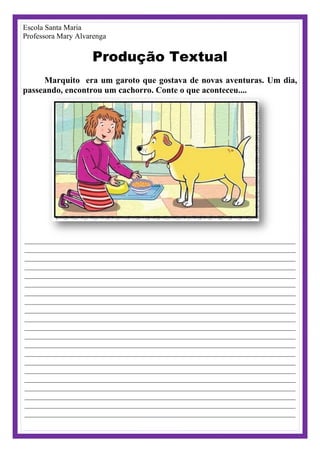 Escola Santa Maria
Professora Mary Alvarenga
Produção Textual
Marquito era um garoto que gostava de novas aventuras. Um dia,
passeando, encontrou um cachorro. Conte o que aconteceu....
________________________________________________________________________
________________________________________________________________________
________________________________________________________________________
________________________________________________________________________
________________________________________________________________________
________________________________________________________________________
________________________________________________________________________
________________________________________________________________________
________________________________________________________________________
________________________________________________________________________
________________________________________________________________________
________________________________________________________________________
________________________________________________________________________
________________________________________________________________________
________________________________________________________________________
________________________________________________________________________
________________________________________________________________________
________________________________________________________________________
________________________________________________________________________
________________________________________________________________________
________________________________________________________________________
 