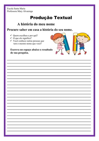 Escola Santa Maria
Professora Mary Alvarenga
Produção Textual
A história do meu nome
Procure saber em casa a história do seu nome.
 Quem escolheu e por quê?
 O que ele significa?
 Você conhece outras pessoas que
tem o mesmo nome que você?
Escreva no espaço abaixo o resultado
de sua pesquisa.
_______________________________________________________________
_______________________________________________________________
_______________________________________________________________
_______________________________________________________________
_______________________________________________________________
_______________________________________________________________
_______________________________________________________________
_______________________________________________________________
_______________________________________________________________
_______________________________________________________________
_______________________________________________________________
_______________________________________________________________
_______________________________________________________________
_______________________________________________________________
_______________________________________________________________
_______________________________________________________________
_______________________________________________________________
_______________________________________________________________
_______________________________________________________________
_______________________________________________________________
_______________________________________________________________
_______________________________________________________________
_______________________________________________________________
_______________________________________________________________
 