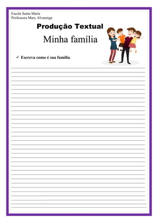 Escola Santa Maria
Professora Mary Alvarenga
Produção Textual
Minha família
 Escreva como é sua família.
________________________________________________________________________
________________________________________________________________________
________________________________________________________________________
________________________________________________________________________
________________________________________________________________________
________________________________________________________________________
________________________________________________________________________
________________________________________________________________________
________________________________________________________________________
________________________________________________________________________
________________________________________________________________________
________________________________________________________________________
________________________________________________________________________
________________________________________________________________________
________________________________________________________________________
________________________________________________________________________
________________________________________________________________________
________________________________________________________________________
________________________________________________________________________
________________________________________________________________________
________________________________________________________________________
________________________________________________________________________
________________________________________________________________________
________________________________________________________________________
________________________________________________________________________
________________________________________________________________________
________________________________________________________________________
________________________________________________________________________
________________________________________________________________________
________________________________________________________________________
________________________________________________________________________
_________________________________________________________________________________
_____________________________________________________________________________________
_____________________________________________________________________________________
 