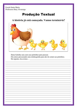 Escola Santa Maria
Professora Mary Alvarenga
Produção Textual
A história já está começada. Vamos terminá-la?
Dona Galinha saiu com seus pintinhos para passear.
Ela estava procurando uma minhoquinha para dar de comer aos pintinhos.
De repente, ela avistou ... _____________________________________________
________________________________________________________________________
________________________________________________________________________
________________________________________________________________________
________________________________________________________________________
________________________________________________________________________
________________________________________________________________________
________________________________________________________________________
________________________________________________________________________
________________________________________________________________________
________________________________________________________________________
________________________________________________________________________
________________________________________________________________________
________________________________________________________________________
________________________________________________________________________
________________________________________________________________________
________________________________________________________________________
________________________________________________________________________
________________________________________________________________________
________________________________________________________________________
________________________________________________________________________
 