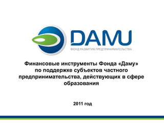 Финансовые инструменты Фонда «Даму»
     по поддержке субъектов частного
предпринимательства, действующих в сфере
              образования


                 2011 год
 