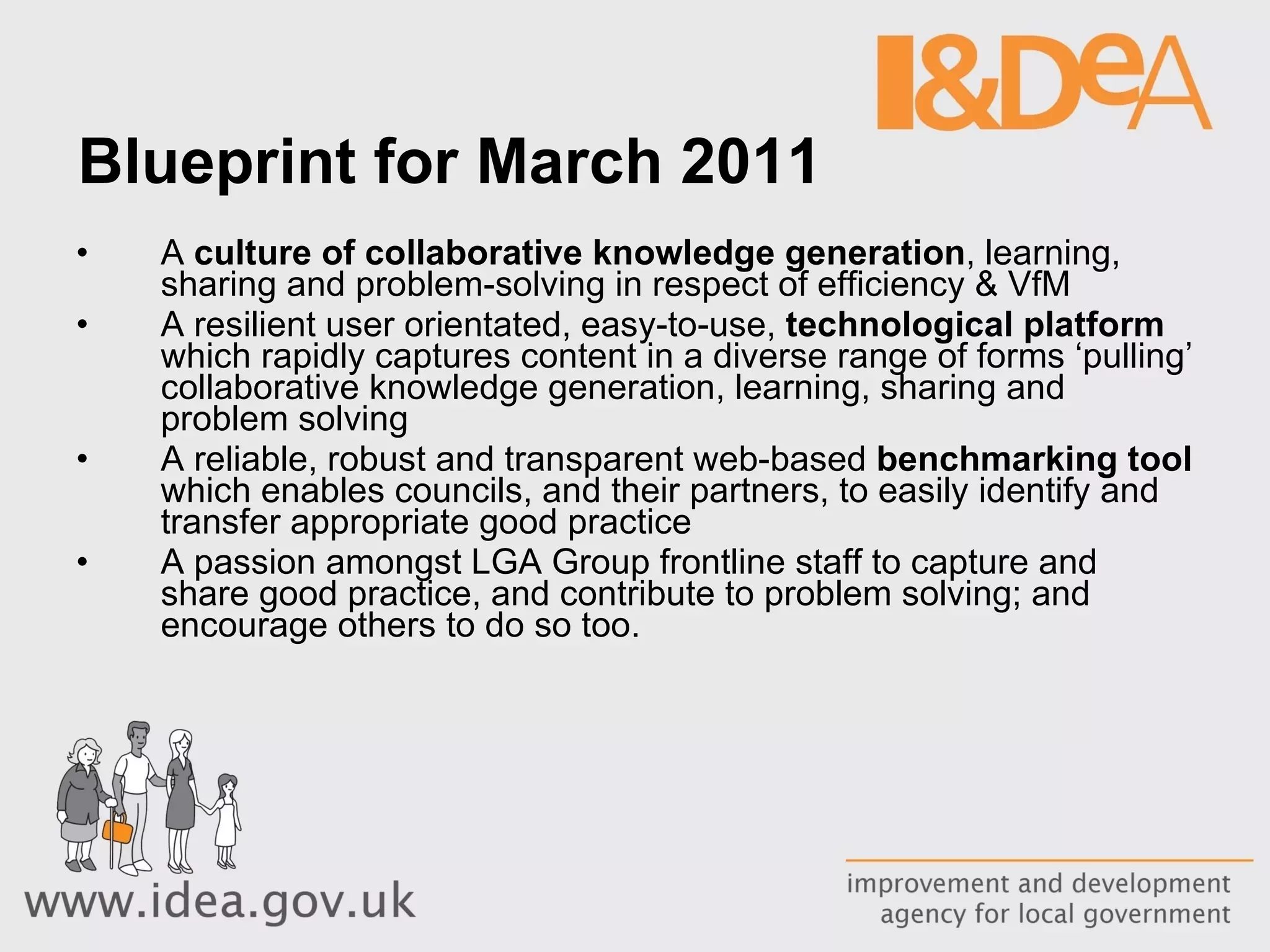 Blueprint for March 2011 A  culture of collaborative knowledge generation , learning, sharing and problem-solving in respect of efficiency & VfM A resilient user orientated, easy-to-use,  technological platform  which rapidly captures content in a diverse range of forms ‘pulling’ collaborative knowledge generation, learning, sharing and problem solving A reliable, robust and transparent web-based  benchmarking tool  which enables councils, and their partners, to easily identify and transfer appropriate good practice A passion amongst LGA Group frontline staff to capture and share good practice, and contribute to problem solving; and encourage others to do so too. 