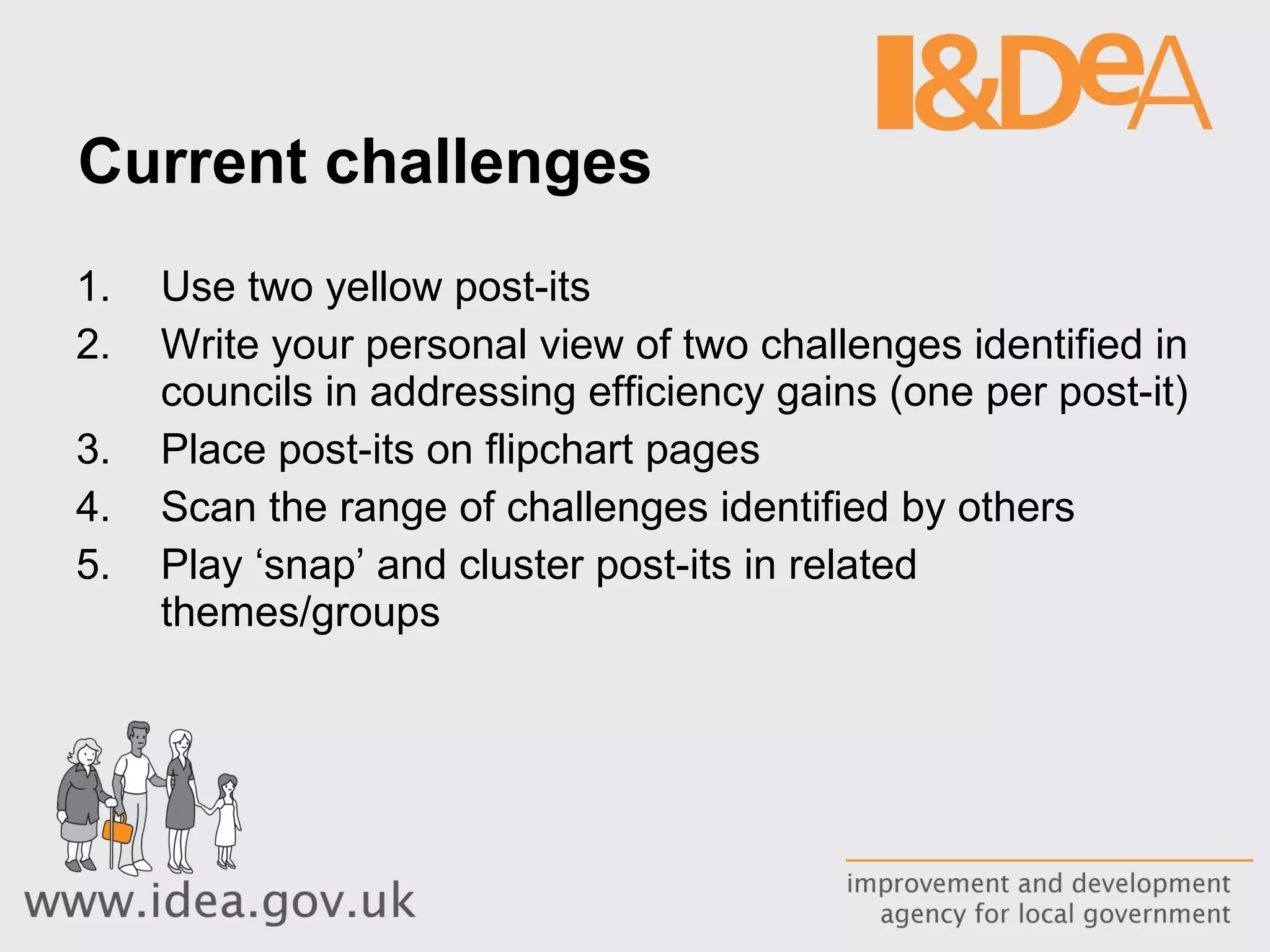 Current challenges Use two yellow post-its Write your personal view of two challenges identified in councils in addressing efficiency gains (one per post-it) Place post-its on flipchart pages Scan the range of challenges identified by others  Play ‘snap’ and cluster post-its in related themes/groups 