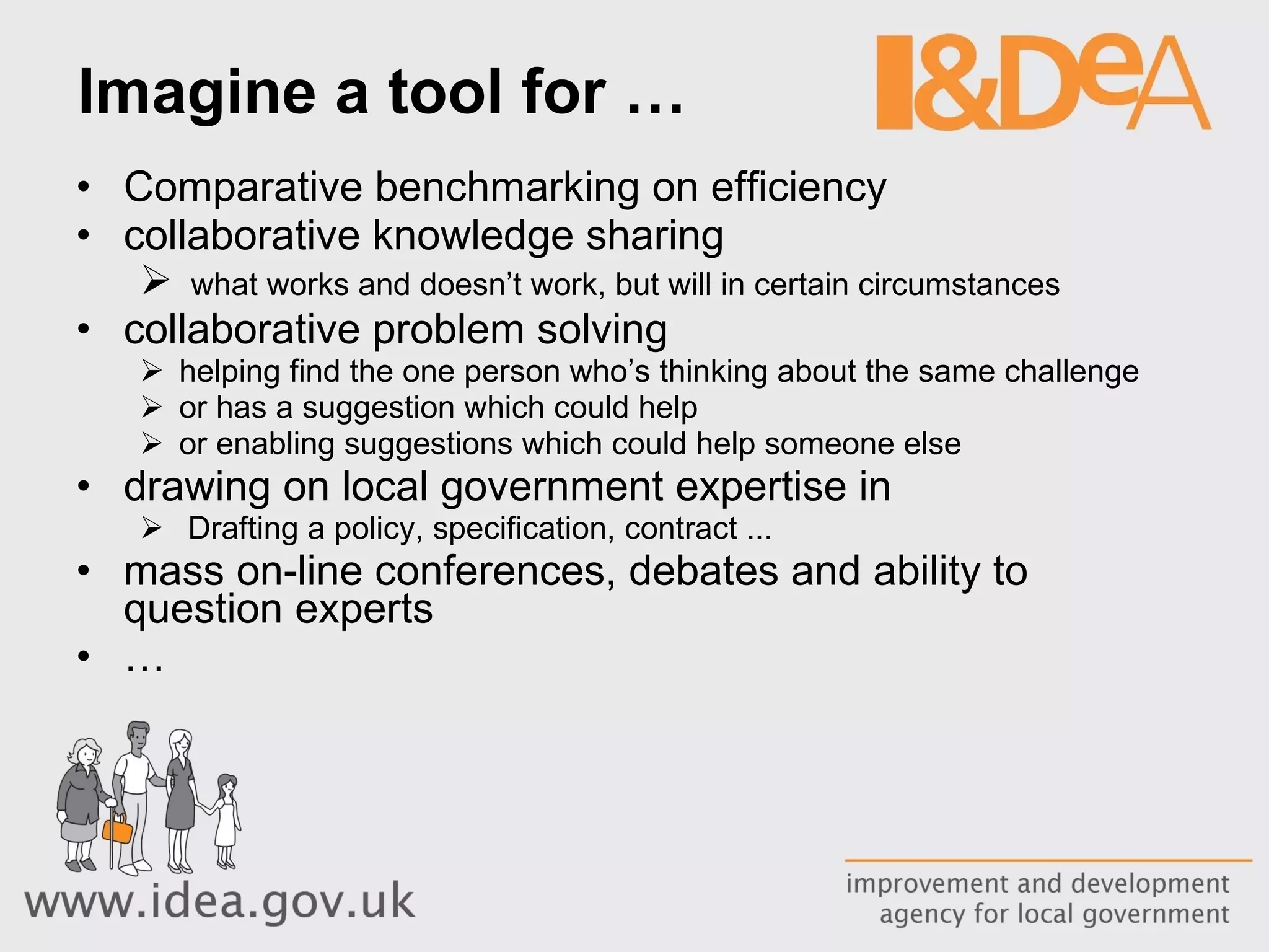 Imagine a tool for … Comparative benchmarking on efficiency collaborative knowledge sharing what works and doesn’t work, but will in certain circumstances collaborative problem solving  helping find the one person who’s thinking about the same challenge or has a suggestion which could help or enabling suggestions which could help someone else drawing on local government expertise in Drafting a policy, specification, contract ...  mass on-line conferences, debates and ability to question experts … 