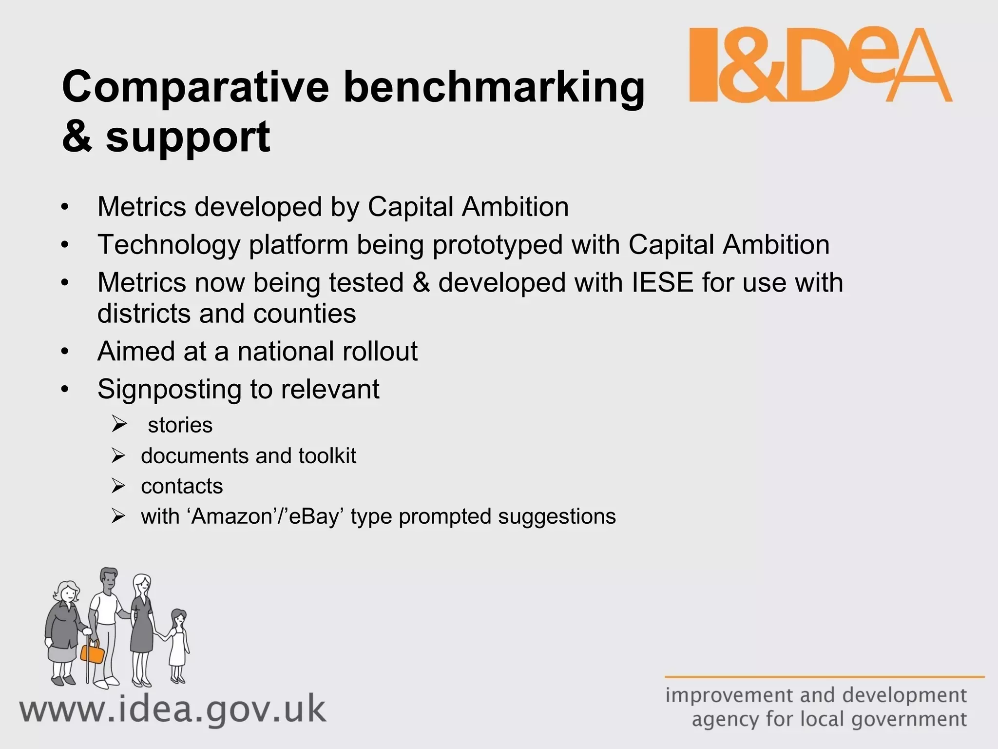 Comparative benchmarking  & support Metrics developed by Capital Ambition Technology platform being prototyped with Capital Ambition Metrics now being tested & developed with IESE for use with districts and counties Aimed at a national rollout  Signposting to relevant stories documents and toolkit contacts with ‘Amazon’/’eBay’ type prompted suggestions 