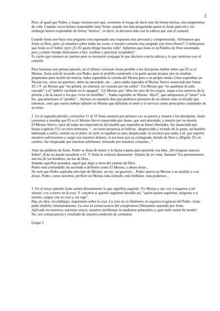 2
Pero, al igual que Pedro, y luego veremos por qué, corremos el riesgo de decir esto de forma teórica, sin compromiso
de vida. Cuantas veces hemos respondido estas frases cuando nos han preguntado quien es Jesús para mí y sin
embargo hemos respondido de forma “teórica”, es decir, lo decimos más con la cabeza que con el corazón.

Cuando Jesús nos hace esta pregunta esta esperando una respuesta más personal y comprometida. Afirmamos que
Jesús es Dios, pero ¿le amamos sobre todas las cosas, o nuestro corazón esta ocupado con otros dioses?. Confesamos
que Jesús es el Señor, pero ¿Es Él quien dirige nuestra vida?. Sabemos que Jesús es la Palabra de Dios encarnada,
pero ¿cuánto tiempo dedicamos a leer, meditar y practicar su palabra?
Es cierto que estamos en camino pero es necesario conjugar lo que decimos con la cabeza y lo que sentimos con el
corazón.

Para terminar este primer párrafo, en el último versículo Jesús prohíbe a los discípulos hablar sobre que Él es el
Mesías. Jesús está de acuerdo con Pedro, pero le prohíbe contárselo a la gente quizás porque aún no estaban
preparados para recibir tal noticia; todos esperaban la venida del Mesías pero a su propio modo. Unos esperaban un
Mesías rey, otros un guerrero, otros un sacerdote, etc..., pero nadie esperaba al Mesías Siervo anunciado por Isaías
42,1-9: un Mesías que “no gritará, no clamará, no voceará por las calles”. Un Mesías que “no quebrará la caña
cascada” y el “pabilo vacilante no lo apagará”. Un Mesías que “abra los ojos de los ciegos, saque a los cautivos de la
prisión y de la cárcel a los que viven en tinieblas”... Nadie esperaba un Mesías “dócil”, que antepusiera el “amor” a la
ley, que practicara el “perdón”... Incluso en nuestros días que podemos presumir de un talante más civilizado que
entonces, creo que cuesta trabajo admitir un Mesías que defiende el amor y el servicio como principales cualidades de
su reino.

2. En el segundo párrafo, versículos 31 al 33 Jesús anuncia por primera vez su pasión y muerte a los discípulos. Jesús
comienza a enseñar que Él es el Mesías Siervo anunciado por Isaías, que será arrestado, y muerto por su misión.
El Mesías Siervo, lejos de todas las expectativas del pueblo que esperaba un héroe libertador, fue anunciado por
Isaías (capítulo 53), en estos términos: “...no tenía presencia ni belleza...despreciado y evitado de la gente, un hombre
habituado a sufrir, curtido en el dolor; al verlo se tapaban la cara; despreciado, lo tuvimos por nada; a él, que soportó
nuestros sufrimientos y cargó con nuestros dolores, lo tuvimos por un contagiado, herido de Dios y afligido. Él, en
cambio, fue traspasado por nuestras rebeliones, triturado por nuestros crímenes...”

Ante las palabras de Jesús, Pedro se llena de temor y lo llama a parte para quietarle esa idea. ¡De ninguna manera,
Señor! ¡Esto no puede sucederte a ti!. Y Jesús le contesta duramente: Aléjate de mi vista, Satanás! Tus pensamientos
son los de los hombres, no los de Dios.
Satanás significa acusador, aquel que aleja a otros del camino de Dios.
Pedro esta confundido, ha acertado a definirlo como El Mesías, y ahora Jesús...
No será que Pedro esperaba otro tipo de Mesías: un rey, un guerrero... Pedro quería un Mesías a su medida y a su
deseo. Pedro, como nosotros, prefiere un Mesías más cómodo, más brillante, más poderoso...


3. En el tercer párrafo Jesús aclara directamente lo que significa seguirle: Yo Mesías y rey voy a negarme a mí
mismo, voy a morir en la cruz. Y vosotros si queréis seguirme hacedlo así, “quien quiera seguirme, niéguese a sí
mismo, cargue con su cruz y me siga”.
Hay un idea, sin embargo, importante sobre la cruz. La cruz no es fatalismo, ni siquiera exigencia del Padre. Jesús
pudo eludirla voluntariamente. La cruz es consecuencia del compromiso libremente asumido por Jesús.
Aplicado en nosotros, nuestras cruces, nuestros problemas no podemos achacarlos a ¡qué mala suerte he tenido!.
No, son consecuencia y resultado de nuestra condición de cristianos.

Grupo 2
 