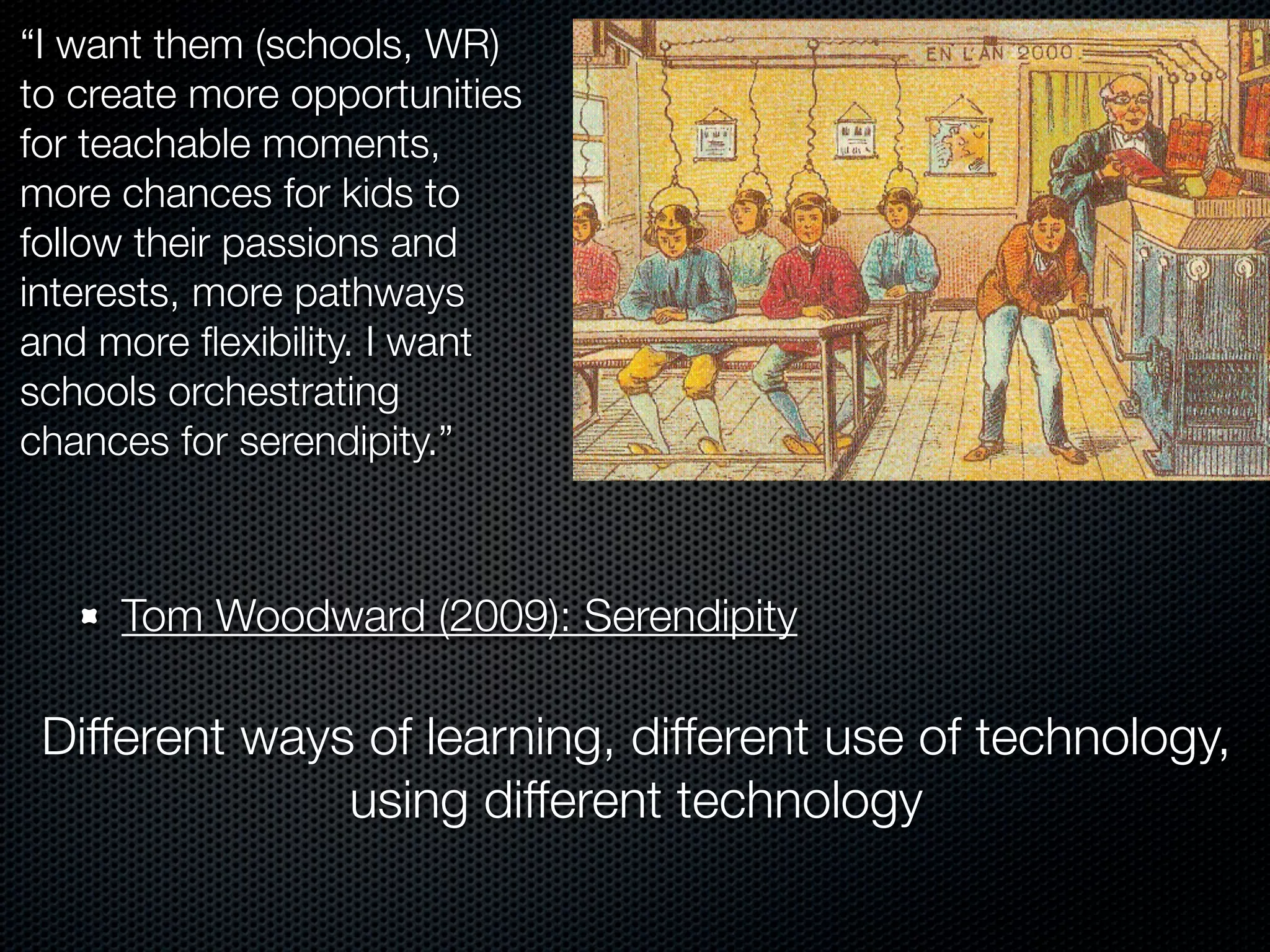 “I want them (schools, WR)
to create more opportunities
for teachable moments,
more chances for kids to
follow their passions and
interests, more pathways
and more ﬂexibility. I want
schools orchestrating
chances for serendipity.”



     Tom Woodward (2009): Serendipity

 Different ways of learning, different use of technology,
               using different technology
 