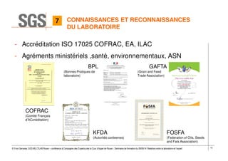 10© Yvon Gervaise, SGS MULTILAB Rouen – conférence à Compagnie des Experts près la Cour d’Appel de Rouen - Séminaire de formation du 09/09/14: Relations entre le laboratoire et l’expert
CONNAISSANCES ET RECONNAISSANCES
DU LABORATOIRE
- Accréditation ISO 17025 COFRAC, EA, ILAC
- Agréments ministériels ,santé, environnementaux, ASN
FOSFA
(Federation of Oils, Seeds
and Fats Association)
KFDA
(Autorités coréeenes)
COFRAC
(Comité Français
d’ACcréditation)
BPL
(Bonnes Pratiques de
laboratoire)
GAFTA
(Grain and Feed
Trade Association)
7
 