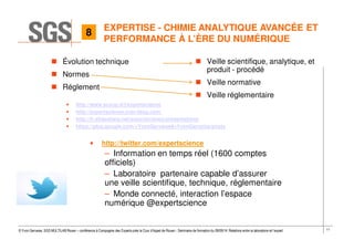 11© Yvon Gervaise, SGS MULTILAB Rouen – conférence à Compagnie des Experts près la Cour d’Appel de Rouen - Séminaire de formation du 09/09/14: Relations entre le laboratoire et l’expert
EXPERTISE - CHIMIE ANALYTIQUE AVANCÉE ET
PERFORMANCE À L’ÈRE DU NUMÉRIQUE
Évolution technique
Normes
Réglement
• http://www.scoop.it/t/expertscience
• http://expertscience.over-blog.com/
• http://fr.slideshare.net/expertscience/presentations
• https://plus.google.com/+YvonGervaise#+YvonGervaise/posts
• http://twitter.com/expertscience
– Information en temps réel (1600 comptes
officiels)
– Laboratoire partenaire capable d’assurer
une veille scientifique, technique, réglementaire
– Monde connecté, interaction l’espace
numérique @expertscience
Veille scientifique, analytique, et
produit - procédé
Veille normative
Veille réglementaire
8
 