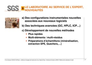 12© Yvon Gervaise, SGS MULTILAB Rouen – conférence à Compagnie des Experts près la Cour d’Appel de Rouen - Séminaire de formation du 09/09/14: Relations entre le laboratoire et l’expert
LE LABORATOIRE AU SERVICE DE L’EXPERT,
NOUVEAUTÉS
a) Des configurations instrumentales nouvelles
associées aux nouveaux logiciels
b) Des techniques avancées (GC, HPLC, ICP…)
c) Développement de nouvelles méthodes
• Plus rapides
• Multi-éléments / multi-résidus
• Préparations d’échantillons (minéralisation,
extraction SPE, Quechers,…)
9
 