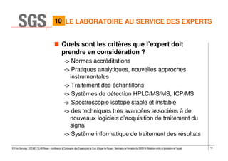 13© Yvon Gervaise, SGS MULTILAB Rouen – conférence à Compagnie des Experts près la Cour d’Appel de Rouen - Séminaire de formation du 09/09/14: Relations entre le laboratoire et l’expert
LE LABORATOIRE AU SERVICE DES EXPERTS
Quels sont les critères que l’expert doit
prendre en considération ?
-> Normes accréditations
-> Pratiques analytiques, nouvelles approches
instrumentales
-> Traitement des échantillons
-> Systèmes de détection HPLC/MS/MS, ICP/MS
-> Spectroscopie isotope stable et instable
-> des techniques très avancées associées à de
nouveaux logiciels d’acquisition de traitement du
signal
-> Système informatique de traitement des résultats
10
 