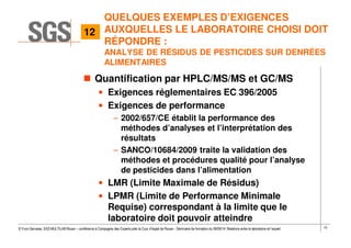 15© Yvon Gervaise, SGS MULTILAB Rouen – conférence à Compagnie des Experts près la Cour d’Appel de Rouen - Séminaire de formation du 09/09/14: Relations entre le laboratoire et l’expert
QUELQUES EXEMPLES D’EXIGENCES
AUXQUELLES LE LABORATOIRE CHOISI DOIT
RÉPONDRE :
ANALYSE DE RÉSIDUS DE PESTICIDES SUR DENRÉES
ALIMENTAIRES
Quantification par HPLC/MS/MS et GC/MS
• Exigences réglementaires EC 396/2005
• Exigences de performance
– 2002/657/CE établit la performance des
méthodes d’analyses et l’interprétation des
résultats
– SANCO/10684/2009 traite la validation des
méthodes et procédures qualité pour l’analyse
de pesticides dans l’alimentation
• LMR (Limite Maximale de Résidus)
• LPMR (Limite de Performance Minimale
Requise) correspondant à la limite que le
laboratoire doit pouvoir atteindre
12
 