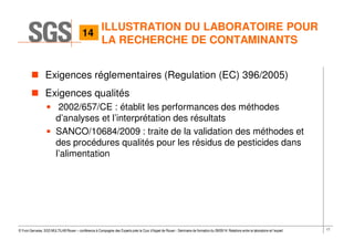 17© Yvon Gervaise, SGS MULTILAB Rouen – conférence à Compagnie des Experts près la Cour d’Appel de Rouen - Séminaire de formation du 09/09/14: Relations entre le laboratoire et l’expert
Exigences réglementaires (Regulation (EC) 396/2005)
Exigences qualités
• 2002/657/CE : établit les performances des méthodes
d’analyses et l’interprétation des résultats
• SANCO/10684/2009 : traite de la validation des méthodes et
des procédures qualités pour les résidus de pesticides dans
l’alimentation
ILLUSTRATION DU LABORATOIRE POUR
LA RECHERCHE DE CONTAMINANTS
14
 