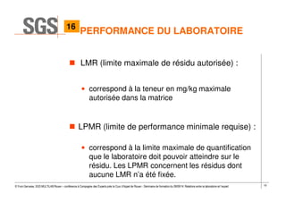 19© Yvon Gervaise, SGS MULTILAB Rouen – conférence à Compagnie des Experts près la Cour d’Appel de Rouen - Séminaire de formation du 09/09/14: Relations entre le laboratoire et l’expert
LMR (limite maximale de résidu autorisée) :
• correspond à la teneur en mg/kg maximale
autorisée dans la matrice
LPMR (limite de performance minimale requise) :
• correspond à la limite maximale de quantification
que le laboratoire doit pouvoir atteindre sur le
résidu. Les LPMR concernent les résidus dont
aucune LMR n’a été fixée.
PERFORMANCE DU LABORATOIRE
16
 