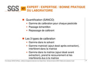 20© Yvon Gervaise, SGS MULTILAB Rouen – conférence à Compagnie des Experts près la Cour d’Appel de Rouen - Séminaire de formation du 09/09/14: Relations entre le laboratoire et l’expert
EXPERT / EXPERTISE / BONNE PRATIQUE
DU LABORATOIRE
Quantification (SANCO)
• Gamme de calibration pour chaque pesticide
• Passage échantillon
• Repassage de calibrant
Les 3 types de calibration
• Gamme dans le solvant
• Gamme matriciel (ajout dosé après extraction),
interférent dans la matrice
• Gamme dans la matrice (ajout dosé avant
extraction), prend le recouvrement et les
interférents dus à la matrice
17
 