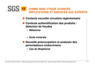 21© Yvon Gervaise, SGS MULTILAB Rouen – conférence à Compagnie des Experts près la Cour d’Appel de Rouen - Séminaire de formation du 09/09/14: Relations entre le laboratoire et l’expert
CHIMIE ANALYTIQUE AVANCÉE,
APPLICATIONS ET SERVICES AUX EXPERTS
Contexte nouvelle circulaire réglementaire
Contexte authentification des produits /
détection de fraudes
• Mélamine
• Huile minérale
Nouvelle préoccupation et analyses des
perturbateurs endocriniens
• Cas du Bisphénol
17
 