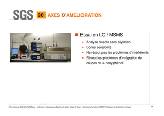 26© Yvon Gervaise, SGS MULTILAB Rouen – conférence à Compagnie des Experts près la Cour d’Appel de Rouen - Séminaire de formation du 09/09/14: Relations entre le laboratoire et l’expert
Essai en LC / MSMS
• Analyse directe sans silylation
• Bonne sensibilité
• Ne résout pas les problèmes d’interférents
• Résout les problèmes d’intégration de
coupes de 4-nonylphénol
AXES D’AMÉLIORATION20
 