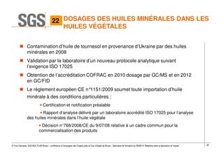28© Yvon Gervaise, SGS MULTILAB Rouen – conférence à Compagnie des Experts près la Cour d’Appel de Rouen - Séminaire de formation du 09/09/14: Relations entre le laboratoire et l’expert
DOSAGES DES HUILES MINÉRALES DANS LES
HUILES VÉGÉTALES
Contamination d’huile de tournesol en provenance d’Ukraine par des huiles
minérales en 2008
Validation par le laboratoire d’un nouveau protocole analytique suivant
l’exigence ISO 17025
Obtention de l’accréditation COFRAC en 2010 dosage par GC/MS et en 2012
en GC/FID
Le réglement européen CE n°1151/2009 soumet toute importation d’huile
minérale à des conditions particulières :
• Certification et notification préalable
• Rapport d’analyse délivré par un laboratoire accrédité ISO 17025 pour l’analyse
des huiles minérales dans l’huile végétale
• Décision n°768/2008/CE du 9/07/08 relative à un cadre commun pour la
commercialisation des produits
722
 