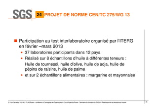 30© Yvon Gervaise, SGS MULTILAB Rouen – conférence à Compagnie des Experts près la Cour d’Appel de Rouen - Séminaire de formation du 09/09/14: Relations entre le laboratoire et l’expert
Participation au test interlaboratoire organisé par l’ITERG
en février –mars 2013
• 37 laboratoires participants dans 12 pays
• Réalisé sur 8 échantillons d’huile à différentes teneurs :
Huile de tournesol, huile d’olive, huile de soja, huile de
pépins de raisins, huile de palme
• et sur 2 échantillons alimentaires : margarine et mayonnaise
PROJET DE NORME CEN/TC 275/WG 1324
 