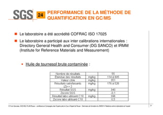 31© Yvon Gervaise, SGS MULTILAB Rouen – conférence à Compagnie des Experts près la Cour d’Appel de Rouen - Séminaire de formation du 09/09/14: Relations entre le laboratoire et l’expert
PERFORMANCE DE LA MÉTHODE DE
QUANTIFICATION EN GC/MS
Le laboratoire a été accrédité COFRAC ISO 17025
Le laboratoire a participé aux inter calibrations internationales :
Directory General Health and Consumer (DG SANCO) et IRMM
(Institute for Reference Materials and Measurement)
• Huile de tournesol brute contaminée :
24
 
