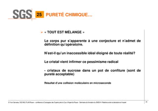 34© Yvon Gervaise, SGS MULTILAB Rouen – conférence à Compagnie des Experts près la Cour d’Appel de Rouen - Séminaire de formation du 09/09/14: Relations entre le laboratoire et l’expert
PURETÉ CHIMIQUE…
« TOUT EST MÉLANGE »
Le corps pur s’apparente à une conjecture et n’admet de
définition qu’opératoire.
N’est-il qu’un inaccessible idéal éloigné de toute réalité?
Le cristal vient infirmer ce pessimisme radical
- cristaux de sucrose dans un pot de confiture (sont de
pureté acceptable)
Résultat d’une collision moléculaire en microseconde
25
 