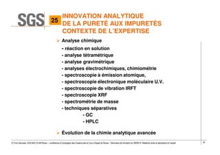 35© Yvon Gervaise, SGS MULTILAB Rouen – conférence à Compagnie des Experts près la Cour d’Appel de Rouen - Séminaire de formation du 09/09/14: Relations entre le laboratoire et l’expert
Analyse chimique
- réaction en solution
- analyse tétramétrique
- analyse gravimétrique
- analyses électrochimiques, chimiométrie
- spectroscopie à émission atomique,
- spectroscopie électronique moléculaire U.V.
- spectroscopie de vibration IRFT
- spectroscopie XRF
- spectrométrie de masse
- techniques séparatives
- GC
- HPLC
Évolution de la chimie analytique avancée
INNOVATION ANALYTIQUE
DE LA PURETÉ AUX IMPURETÉS
CONTEXTE DE L’EXPERTISE
25
 