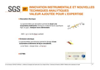 37© Yvon Gervaise, SGS MULTILAB Rouen – conférence à Compagnie des Experts près la Cour d’Appel de Rouen - Séminaire de formation du 09/09/14: Relations entre le laboratoire et l’expert
INNOVATION INSTRUMENTALE ET NOUVELLES
TECHNIQUES ANALYTIQUES
VALEUR AJOUTÉE POUR L’EXPERTISE
27
 