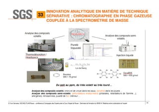 43© Yvon Gervaise, SGS MULTILAB Rouen – conférence à Compagnie des Experts près la Cour d’Appel de Rouen - Séminaire de formation du 09/09/14: Relations entre le laboratoire et l’expert
INNOVATION ANALYTIQUE EN MATIÈRE DE TECHNIQUE
SÉPARATIVE : CHROMATOGRAPHIE EN PHASE GAZEUSE
COUPLÉE À LA SPECTROMÉTRIE DE MASSE
33
 