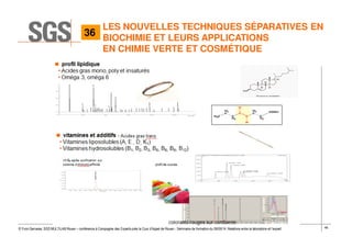 46© Yvon Gervaise, SGS MULTILAB Rouen – conférence à Compagnie des Experts près la Cour d’Appel de Rouen - Séminaire de formation du 09/09/14: Relations entre le laboratoire et l’expert
LES NOUVELLES TECHNIQUES SÉPARATIVES EN
BIOCHIMIE ET LEURS APPLICATIONS
EN CHIMIE VERTE ET COSMÉTIQUE
36
 