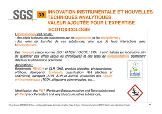 49© Yvon Gervaise, SGS MULTILAB Rouen – conférence à Compagnie des Experts près la Cour d’Appel de Rouen - Séminaire de formation du 09/09/14: Relations entre le laboratoire et l’expert
L’écotoxicologie est l’étude :
- des effets toxiques des substances sur les organismes et les écosystèmes ;
- des voies de transfert de ces substances, ainsi que de leurs interactions avec
l’environnement.
Des bioessais (selon normes ISO / AFNOR / OCDE / EPA…) sont réalisés en laboratoire afin
de quantifier ces effets (aigus ou chroniques) et des tests de biodégradabilité permettent
d’évaluer la rémanence potentielle.
Applications :
Règlements REACH et CLP, GHS, produits biocides, phytosanitaires,
offshore, détergents, Ecolabels, classification H14 (déchets et
sédiments), transport (ADR, ADN et autres), évaluation des risques
environnementaux (TGD), allégations commerciales, etc…
Identification des PBT (Persistant Bioaccumulative and Toxic substances)
et vPvB (very Persistant and very Bioaccumulative substances)
ECOTOXICOLOGIE
39
INNOVATION INSTRUMENTALE ET NOUVELLES
TECHNIQUES ANALYTIQUES
VALEUR AJOUTÉE POUR L’EXPERTISE
 